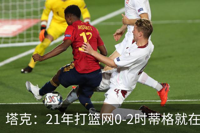 塔克：21年打篮网0-2时蒂格就在打包行李了 还问我为啥打那么努力