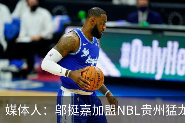 媒体人：邬挺嘉加盟NBL贵州猛龙 历史首次向CBA俱乐部支付培养费
