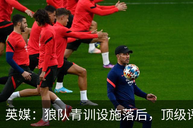 英媒：狼队青训设施落后，顶级评级恐被取消，复星集团或再遭争议